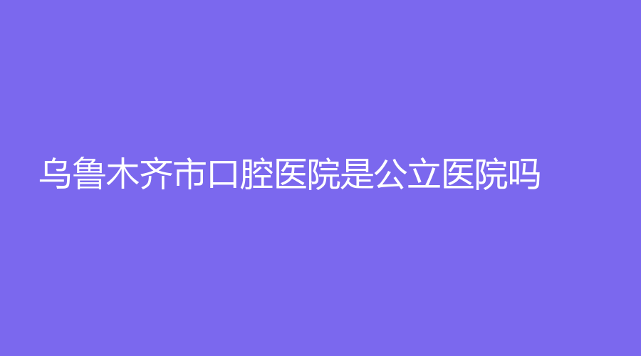 乌鲁木齐市口腔医院是公立医院吗？坐诊医生实力怎么样？戳进来了解！