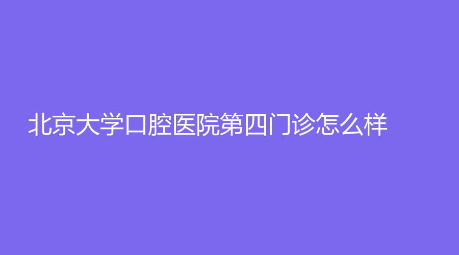 北京大学口腔医院第四门诊怎么样？一站式了解！附李硕、付玉医生介绍