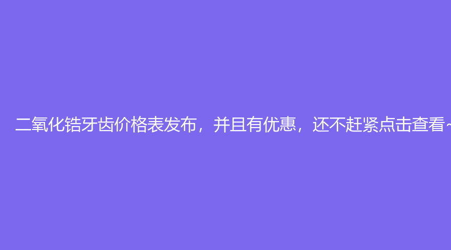 二氧化锆牙齿价格表发布，并且有优惠，还不赶紧点击查看~
