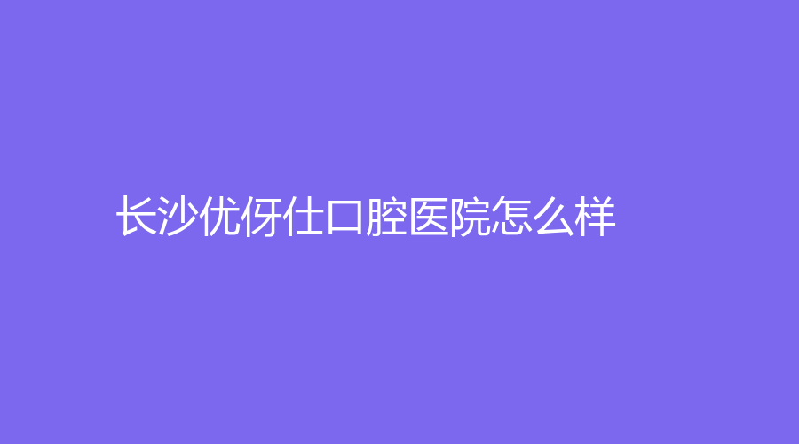 长沙优伢仕口腔医院怎么样？任神广医生技术好吗？