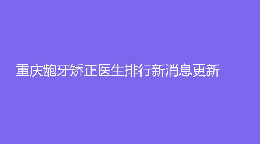 重庆龅牙矫正医生排行榜单更新！医生简介|擅长项目详细介绍