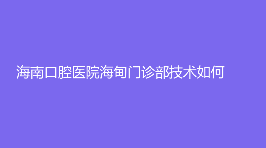 海南口腔医院海甸门诊部技术如何？林书峰、廖天安、韩素勤等医生出诊！