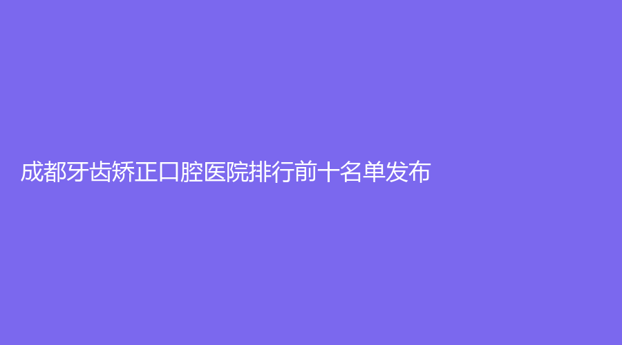 成都牙齿矫正口腔医院排行前十名单发布!看看哪些是实力派!