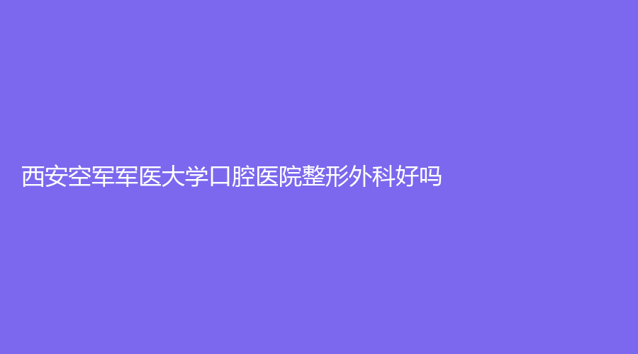 西安空军军医大学口腔医院整形外科好吗？有刘彦普、蔡卜磊等医生！点击查看