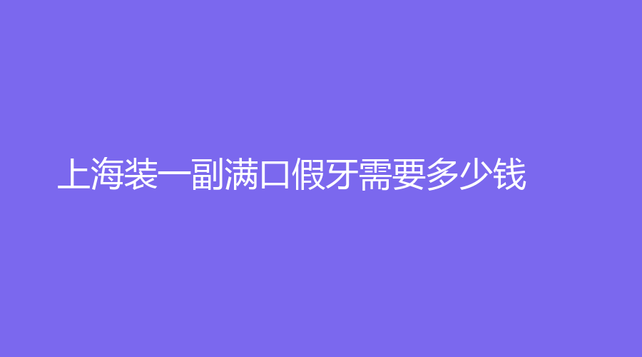 上海装一副满口假牙需要多少钱？这里有答案赠送假牙护理知识
