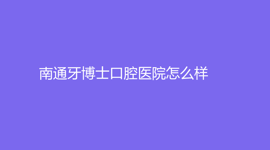 南通牙博士口腔医院怎么样？刘建阳、黄成勤医生坐诊，赶紧看一下