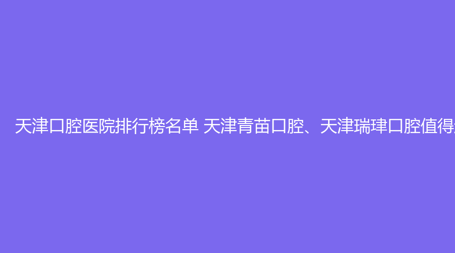 天津口腔医院排行榜名单 天津青苗口腔、天津瑞珒口腔值得选