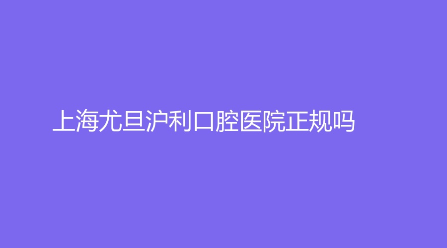 上海尤旦沪利口腔医院正规吗？全面医院介绍+擅长项目+专家推荐来了~