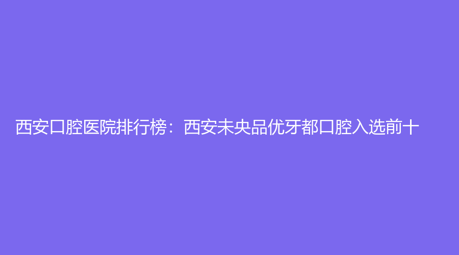 西安口腔医院排行榜：西安未央品优牙都口腔入选前十