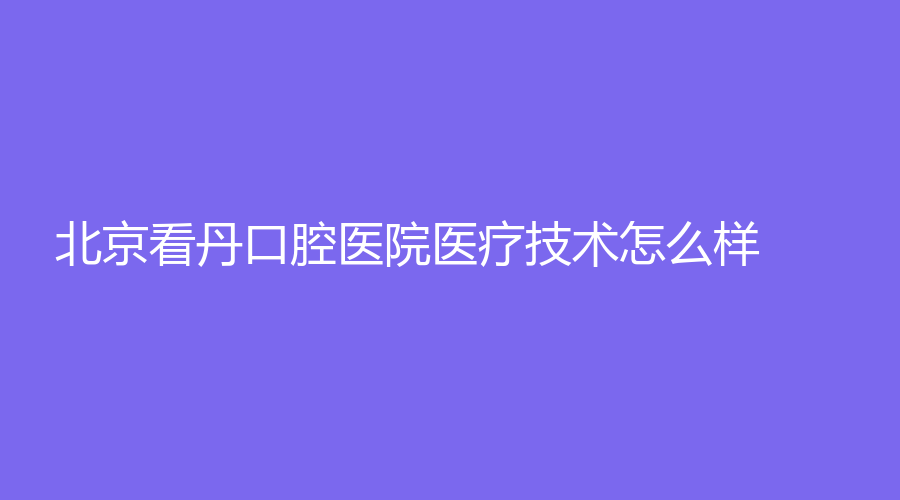 北京看丹口腔医院医疗技术怎么样？分享医生简介和收费价格