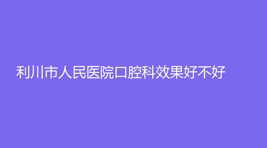 利川市人民医院口腔科效果好不好？通过文章了解！有名医黄亚平、程震等坐诊