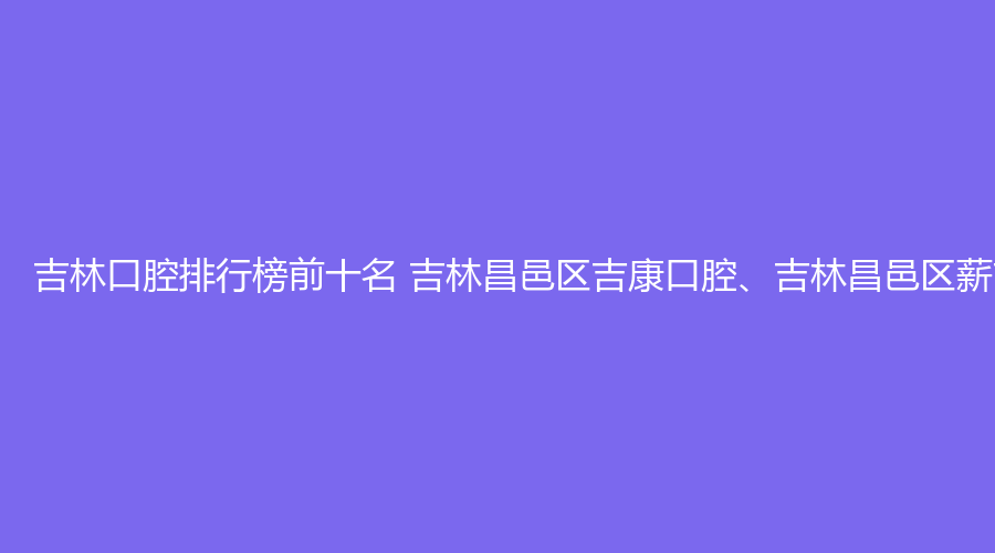 吉林口腔排行榜前十名 吉林昌邑区吉康口腔、吉林昌邑区薪吉康口腔这几家都不错