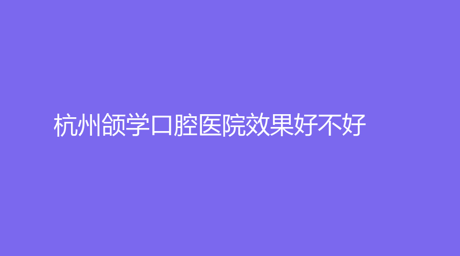 杭州颌学口腔医院效果好不好？医生介绍+网友点评来了！赶紧来看！