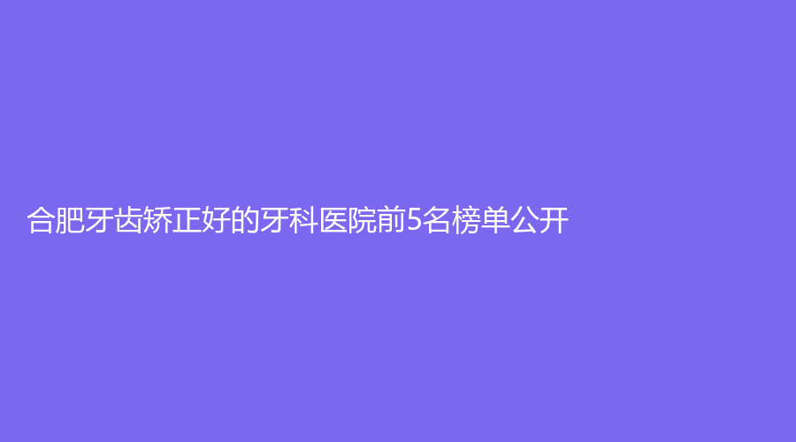 合肥牙齿矫正好的牙科医院前5名榜单公开!人气火热口碑常青