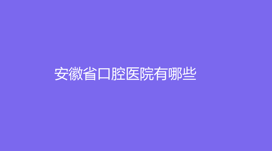 安徽省口腔医院有哪些？这几家医院口碑好，实力雄厚！强烈推荐！