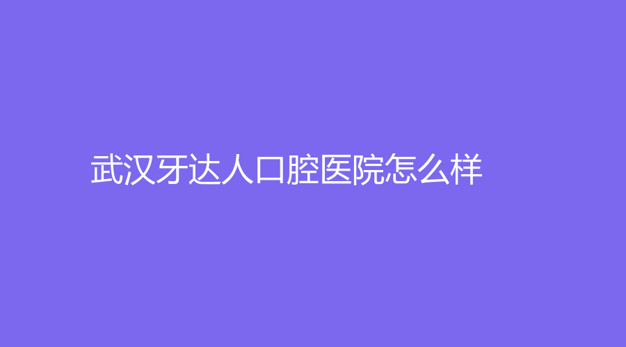 武汉牙达人口腔医院怎么样？胡仲恒、贺纪良实力出圈！附医生介绍~