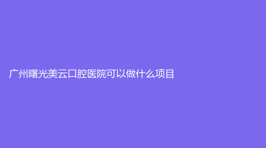 广州曙光美云口腔医院可以做什么项目？哪几位医生实力强？
