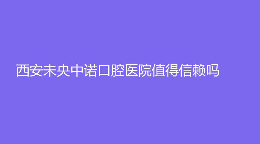 西安未央中诺口腔医院值得信赖吗？擅长的项目+医生推荐来了！速围观~