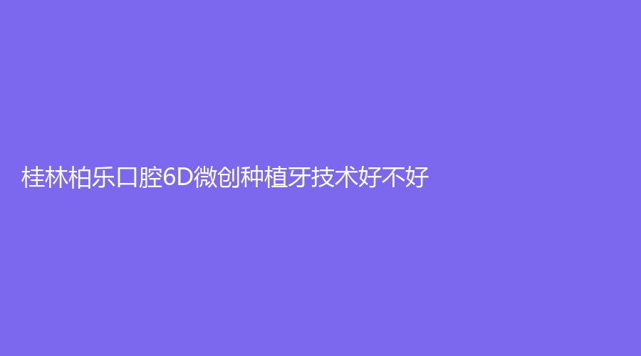桂林柏乐口腔6D微创种植牙技术好不好？坐诊医生专业吗？一站式介绍~