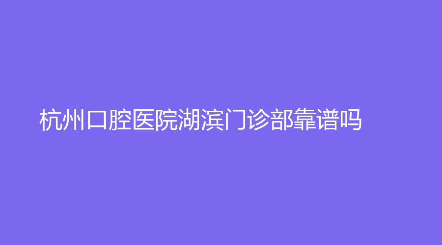 杭州口腔医院湖滨门诊部靠谱吗？实力医生强烈推荐，程敏、金洁等医生技术不错