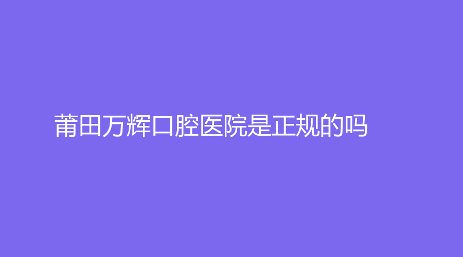 莆田万辉口腔医院是正规的吗？独特优势有哪些？戳进来了解！