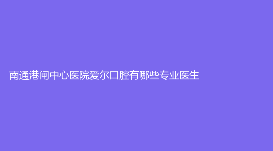 南通港闸中心医院爱尔口腔有哪些专业医生？医院正规吗？点击了解医院详情！