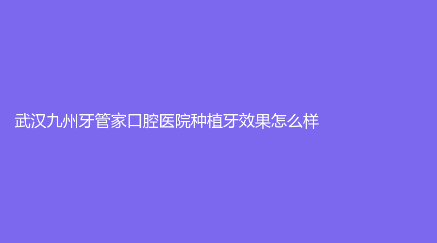 武汉九州牙管家口腔医院种植牙效果怎么样？医院实力分析来了！医生推荐+口碑一站介绍！