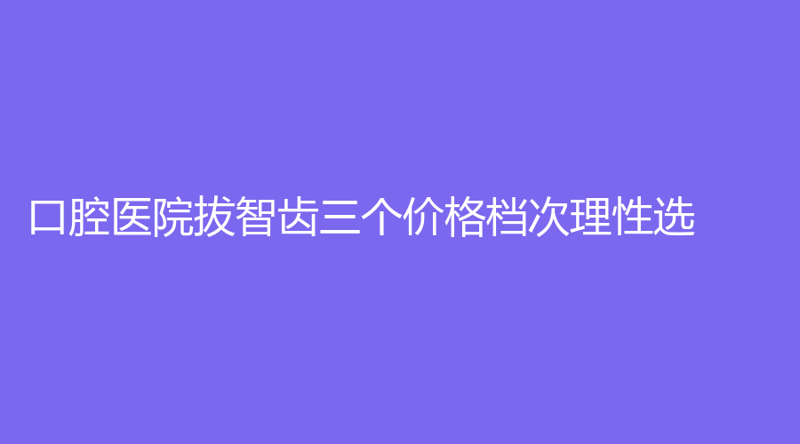 口腔医院拔智齿三个价格档次理性选！低至200元起~详解来了！