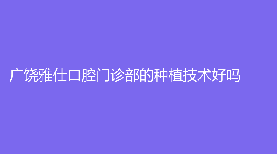 广饶雅仕口腔门诊部的种植技术好吗？许新梅医生技术强吗？一站式解答~