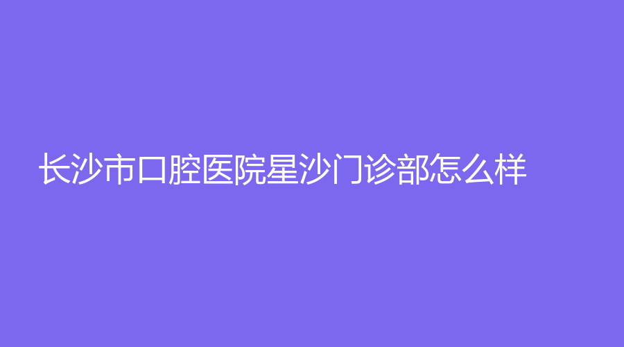 长沙市口腔医院星沙门诊部怎么样？汪卫国、李伟奇技术好，一站式了解