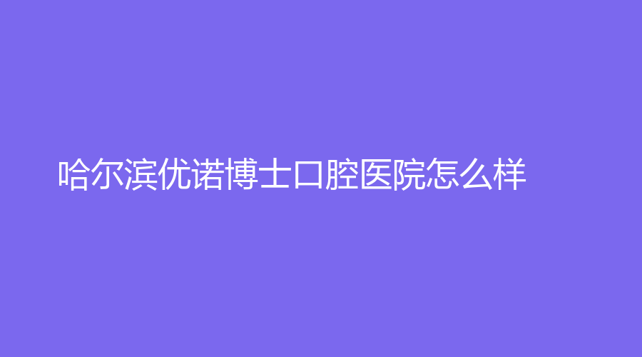 哈尔滨优诺博士口腔医院怎么样？顾媛军和李雅静医生技术如何？一起来看！