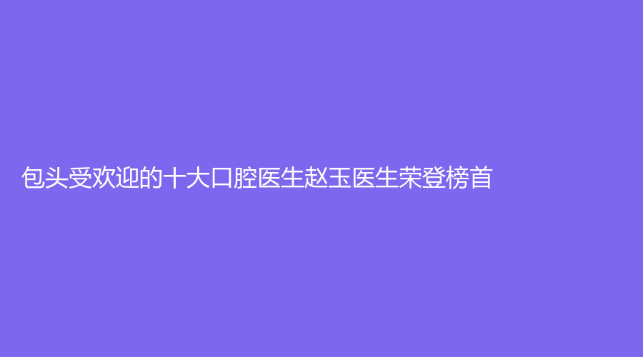 包头受欢迎的十大口腔医生赵玉医生荣登榜首