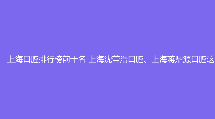 上海口腔排行榜前十名 上海沈莹浩口腔、上海蒋鼎源口腔这几家都不错