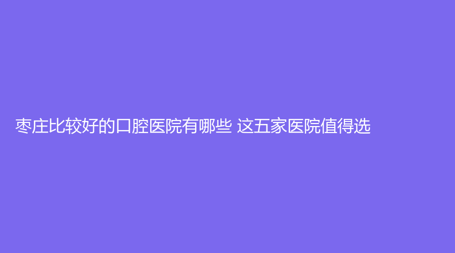 枣庄比较好的口腔医院有哪些 这五家医院值得选