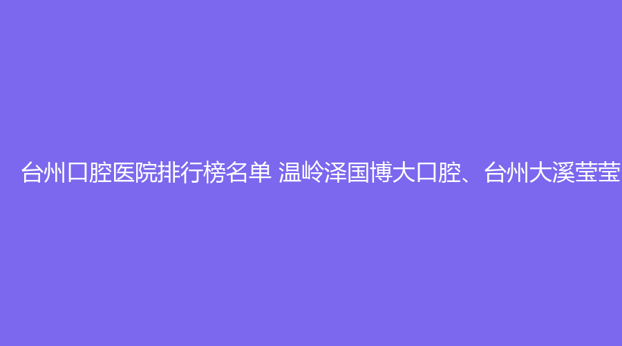 台州口腔医院排行榜名单 温岭泽国博大口腔、台州大溪莹莹口腔值得选