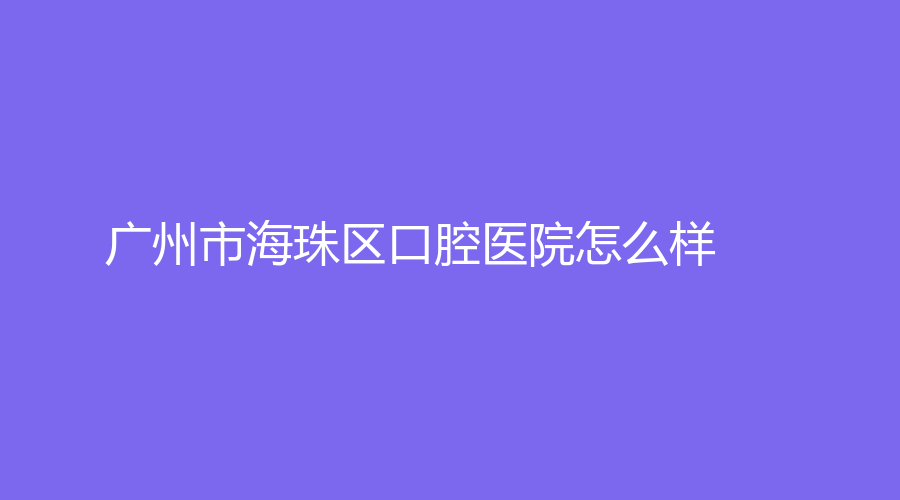 广州市海珠区口腔医院怎么样？附医院简介+医生介绍！戳进来看看吧！