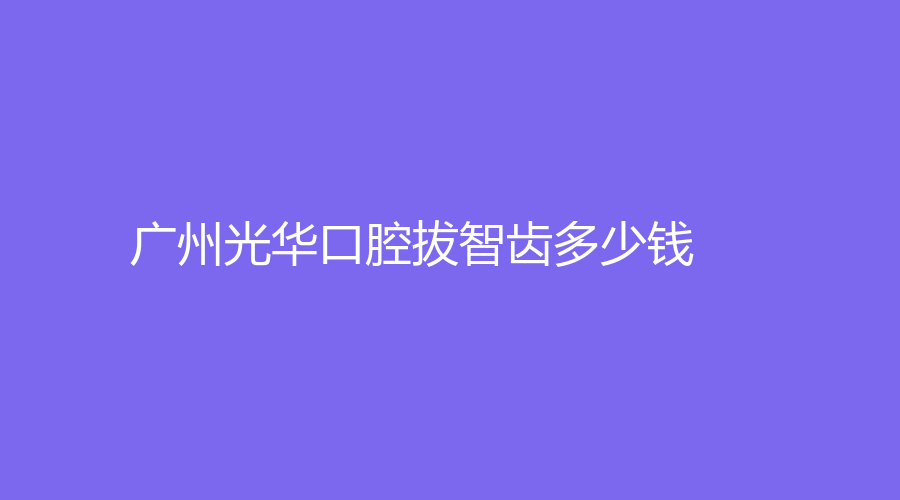 广州光华口腔拔智齿多少钱？价格低，附医院简介