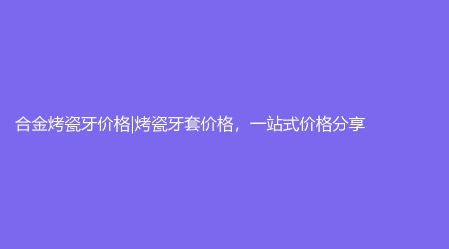 烤瓷牙的价格大概是多少？全瓷牙和烤瓷牙的区别是什么？|合金烤瓷牙价格|烤瓷牙套价格，一站式价格分享！