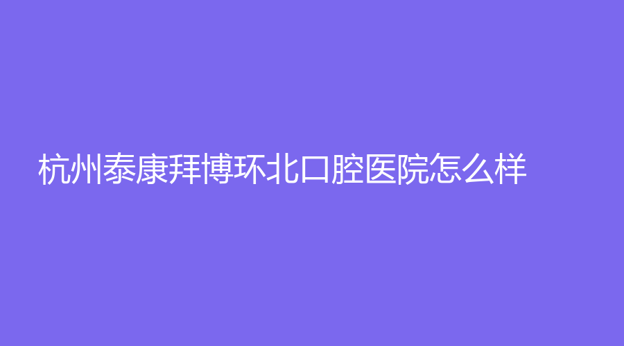 杭州泰康拜博环北口腔医院怎么样？医生如何？这篇文章详细了解！