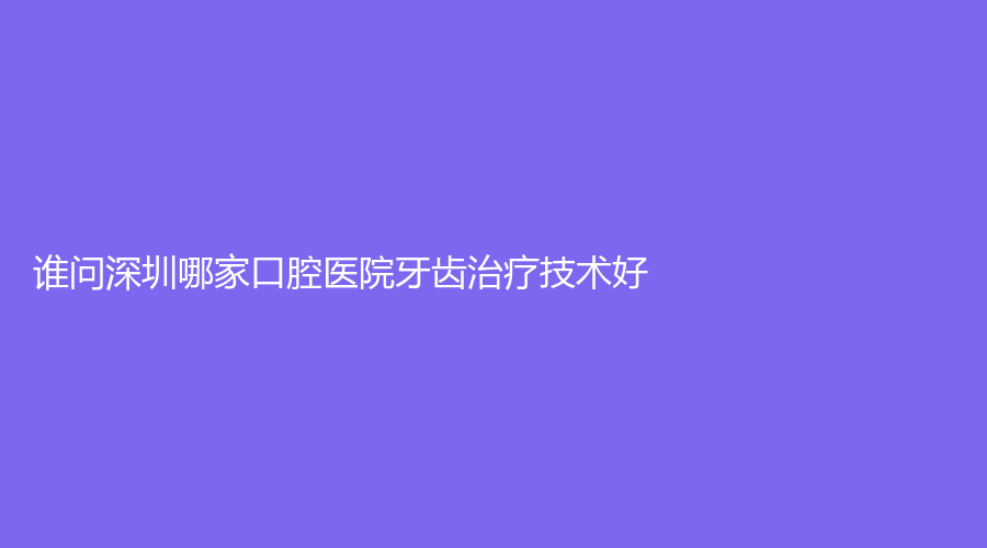 谁问深圳哪家口腔医院牙齿技术好?可参考这几家牙齿性价比高