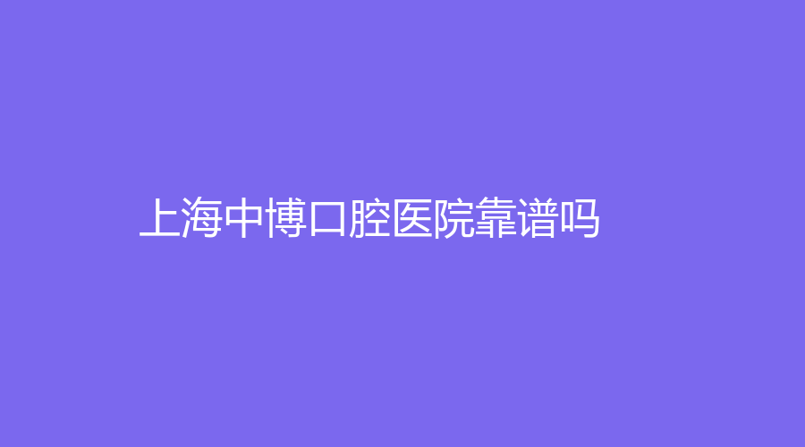 上海中博口腔医院靠谱吗？医生实力怎么样？戳进来了解！