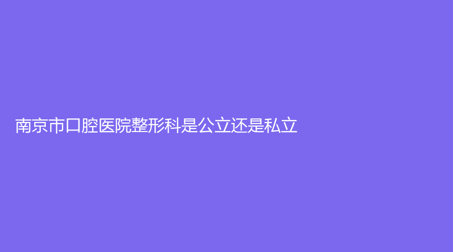 南京市口腔医院整形科是公立还是私立？技术怎么样？特色项目都有哪些？