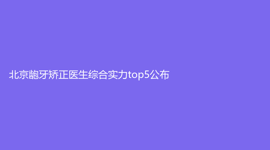 北京龅牙矫正医生综合实力top5公布！巩一涵、唐海龙、罗晓东实力雄厚！戳进来了解~