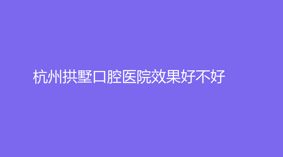 杭州拱墅口腔医院效果好不好？医生技术如何？网友点评来了