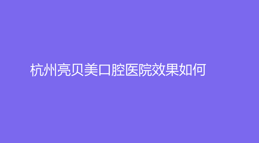 杭州亮贝美口腔医院效果如何？医生技术怎么样？戳进来详细了解！