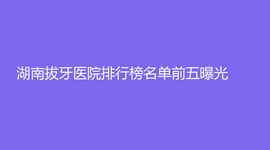 湖南拔牙医院排行榜名单前五曝光！进榜有雅贝康口腔、徐张华口腔等！