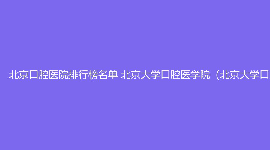 北京口腔医院排行榜名单 北京大学口腔医学院（北京大学口腔医院）、北京靓美口腔医院值得选