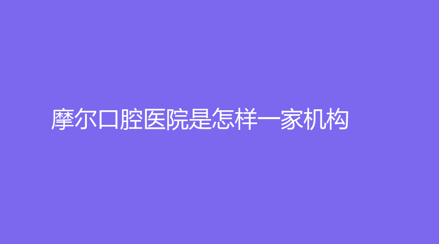 摩尔口腔医院是怎样一家机构？叶学功和刘新星，哪位医生更适合你？