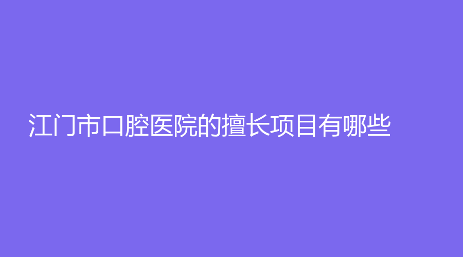 江门市口腔医院的擅长项目有哪些？实力怎么样？医院详情+医生介绍奉上
