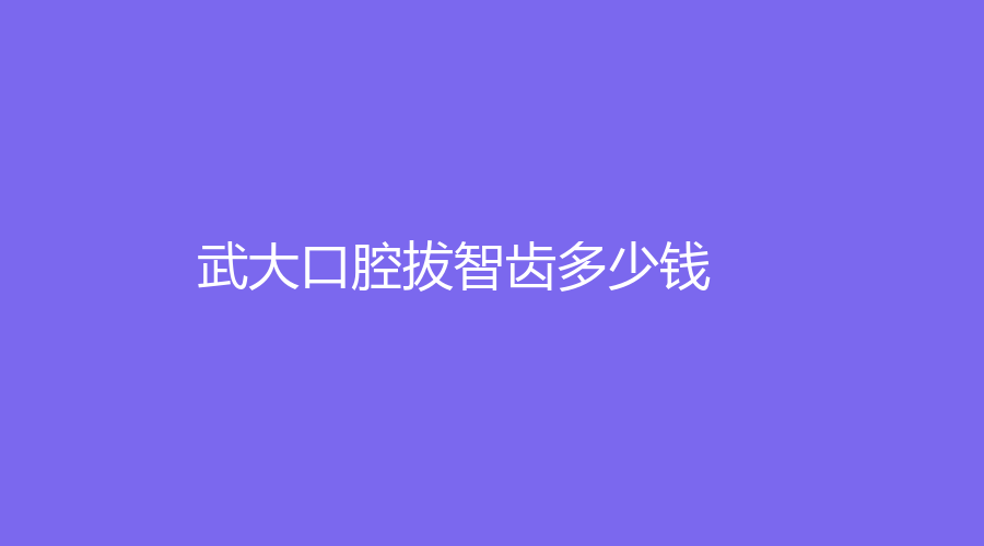 武大口腔拔智齿多少钱？四个区间可选！竟然低至200元~